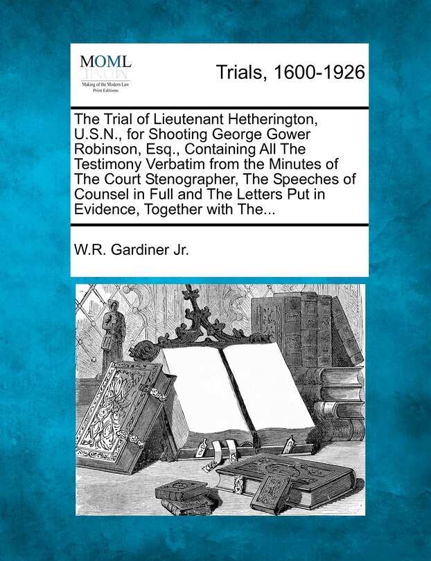 Front cover_The Trial Of Lieutenant Hetherington, U.s.n., For Shooting George Gower Robinson, Esq., Containing All The Testimony Verbatim From The Minutes Of The Court Stenographer, The Speeches Of Counsel In Full And The Letters Put In Evidence, Together With The...