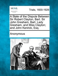 Front cover_A State Of The Dispute Between Sir Robert Clayton, Bart. Sir John Gresham, Bart. Lady Gresham, And Miss Clayton; And John Kenrick, Esq.