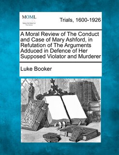Front cover_A Moral Review Of The Conduct And Case Of Mary Ashford, In Refutation Of The Arguments Adduced In Defence Of Her Supposed Violator And Murderer