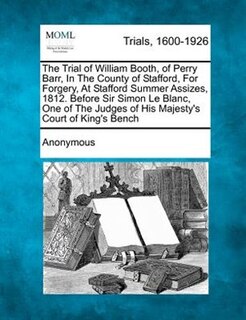 Front cover_The Trial Of William Booth, Of Perry Barr, In The County Of Stafford, For Forgery, At Stafford Summer Assizes, 1812. Before Sir Simon Le Blanc, One Of The Judges Of His Majesty's Court Of King's Bench