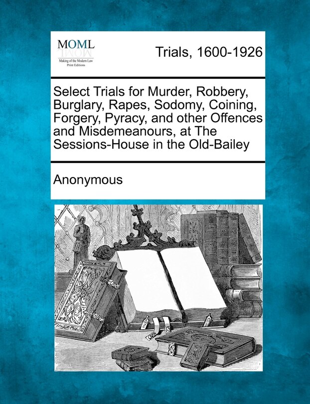 Select Trials For Murder, Robbery, Burglary, Rapes, Sodomy, Coining, Forgery, Pyracy, And Other Offences And Misdemeanours, At The Sessions-house In The Old-bailey