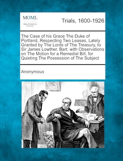 Front cover_The Case of His Grace the Duke of Portland, Respecting Two Leases, Lately Granted by the Lords of the Treasury, to Sir James Lowther, Bart. with Obser