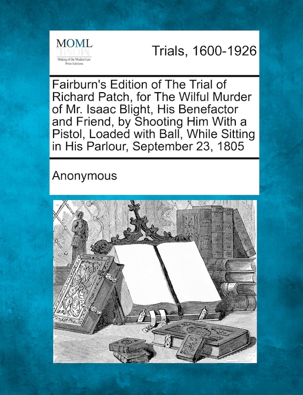 Front cover_Fairburn's Edition Of The Trial Of Richard Patch, For The Wilful Murder Of Mr. Isaac Blight, His Benefactor And Friend, By Shooting Him With A Pistol, Loaded With Ball, While Sitting In His Parlour, September 23, 1805