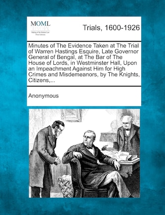 Minutes of The Evidence Taken at The Trial of Warren Hastings Esquire, Late Governor General of Bengal, at The Bar of The House of Lords, in Westminster Hall, Upon an Impeachment Against Him for High Crimes and Misdemeanors, by The Knights, Citizens, ...