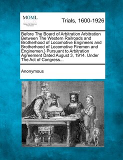 Front cover_Before The Board Of Arbitration Arbitration Between The Western Railroads And Brotherhood Of Locomotive Engineers And Brotherhood Of Locomotive Firemen And Enginemen.} Pursuant To Arbitration Agreement Dated August 3, 1914. Under The Act Of Congress...