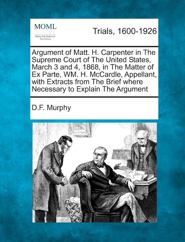 Front cover_Argument Of Matt. H. Carpenter In The Supreme Court Of The United States, March 3 And 4, 1868, In The Matter Of Ex Parte, Wm. H. Mccardle, Appellant, With Extracts From The Brief Where Necessary To Explain The Argument