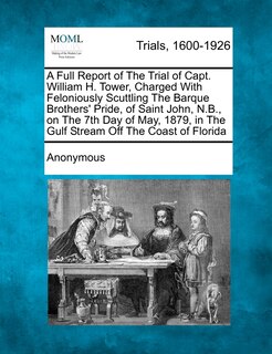 Front cover_A Full Report Of The Trial Of Capt. William H. Tower, Charged With Feloniously Scuttling The Barque Brothers' Pride, Of Saint John, N.b., On The 7th Day Of May, 1879, In The Gulf Stream Off The Coast Of Florida