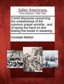 A Brief Discourse Concerning The Unlawfulness Of The Common Prayer Worship: And Of Laying The Hand On And Kissing The Booke In Swearing. by Increase Mather