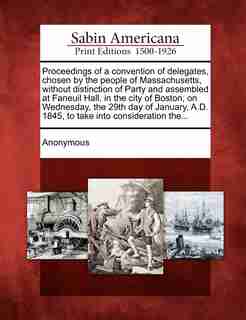 Proceedings Of A Convention Of Delegates, Chosen By The People Of Massachusetts, Without Distinction Of Party And Assembled At Faneuil Hall, In The City Of Boston, On Wednesday, The 29th Day Of January, A.d. 1845, To Take Into Consideration The... by Anonymous