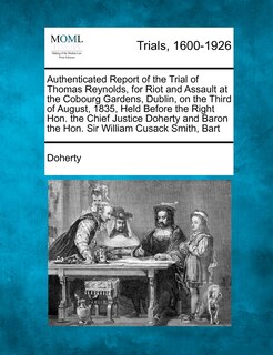 Front cover_Authenticated Report Of The Trial Of Thomas Reynolds, For Riot And Assault At The Cobourg Gardens, Dublin, On The Third Of August, 1835, Held Before The Right Hon. The Chief Justice Doherty And Baron The Hon. Sir William Cusack Smith, Bart