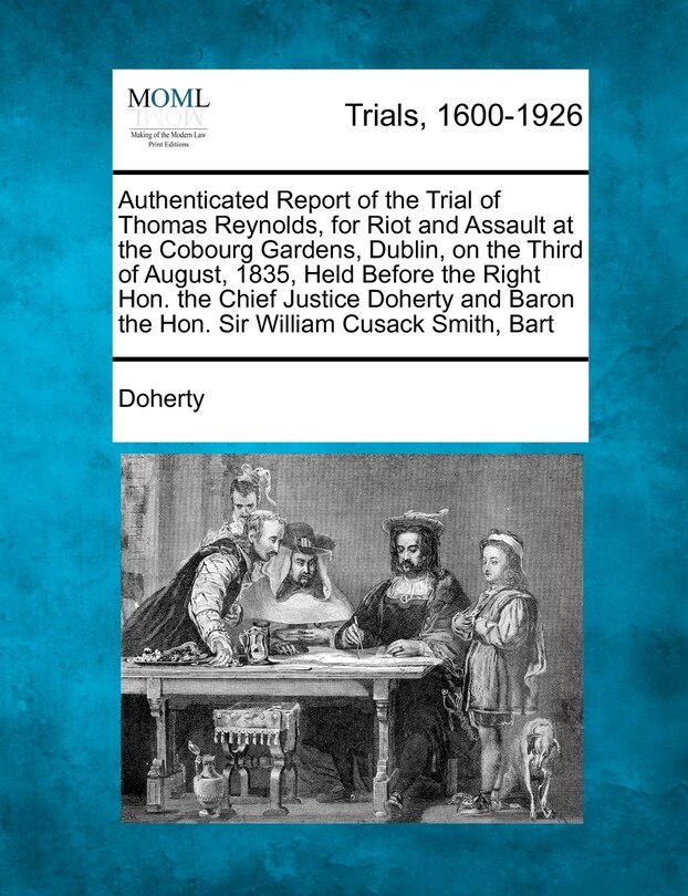 Front cover_Authenticated Report Of The Trial Of Thomas Reynolds, For Riot And Assault At The Cobourg Gardens, Dublin, On The Third Of August, 1835, Held Before The Right Hon. The Chief Justice Doherty And Baron The Hon. Sir William Cusack Smith, Bart
