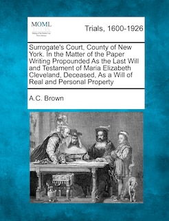 Front cover_Surrogate's Court, County Of New York. In The Matter Of The Paper Writing Propounded As The Last Will And Testament Of Maria Elizabeth Cleveland, Deceased, As A Will Of Real And Personal Property