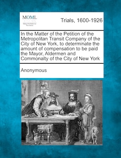 Front cover_In The Matter Of The Petition Of The Metropolitan Transit Company Of The City Of New York, To Determinate The Amount Of Compensation To Be Paid The Mayor, Aldermen And Commonalty Of The City Of New York