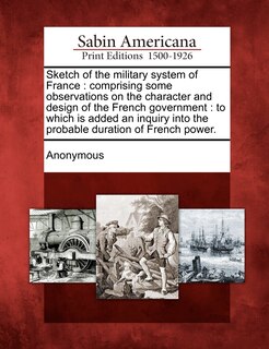 Sketch of the Military System of France: Comprising Some Observations on the Character and Design of the French Government: To Which Is Added an Inquiry Into the Probable Duration of French Power.