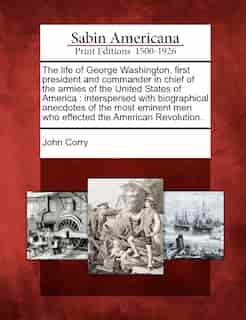 The Life Of George Washington, First President And Commander In Chief Of The Armies Of The United States Of America: Interspersed With Biographical Anecdotes Of The Most Eminent Men Who Effected The American Revoluti de John Corry