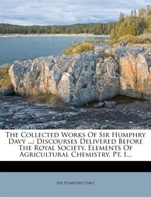 The Collected Works Of Sir Humphry Davy ...: Discourses Delivered Before The Royal Society. Elements Of Agricultural Chemistry, Pt. I...