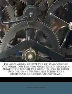 Die Allgemeinen Gesetze Der Krystallographie Gegründet Auf Eine Von Neuen Gesichtspunkten Ausgehende Theorie Der Geraden Linie Im Raume Und Der Ebene Für Beliebige Schief- Oder Rechtwinklige Coordinatensysteme... by Johann August Grunert