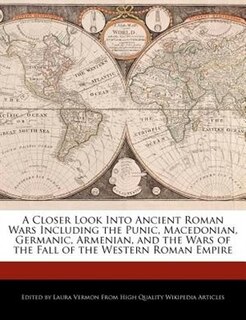 A Closer Look Into Ancient Roman Wars Including The Punic, Macedonian, Germanic, Armenian, And The Wars Of The Fall Of The Western Roman Empire