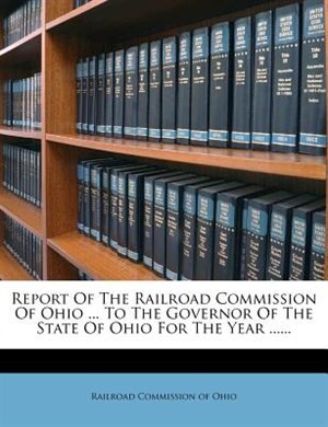 Report Of The Railroad Commission Of Ohio ... To The Governor Of The State Of Ohio For The Year ......