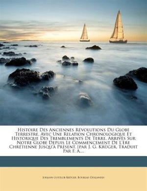 Histoire Des Anciennes Révolutions Du Globe Terrestre, Avec Une Relation Chronologique Et Historique Des Tremblements De Terre, Arrivés Sur Notre Globe Depuis Le Commencement De L'ère Chrétienne Jusqu'à Présent. [par J. G. Krüger, Traduit Par F. A.