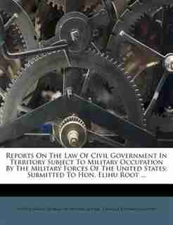 Reports On The Law Of Civil Government In Territory Subject To Military Occupation By The Military Forces Of The United States: Submitted To Hon. Elihu Root ... de United States. Bureau of Insular Affairs
