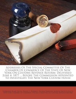 Addresses Of The Special Committee Of The Chamber Of Commerce Of The State Of New York On Customs Revenue Reform: Delivered June 4, 1877 ... Before The Commission Appointed To Investigate The New York Custom House