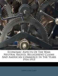 Economic Aspects Of The War: Neutral Rights, Belligerent Claims And American Commerce In The Years 1914-1915