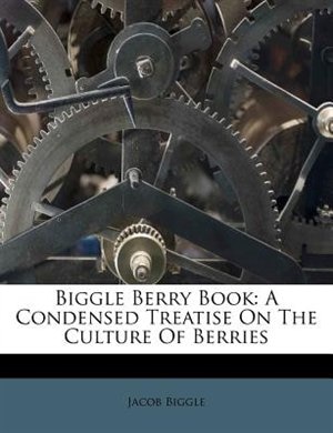 Biggle Berry Book: A Condensed Treatise On The Culture Of Berries