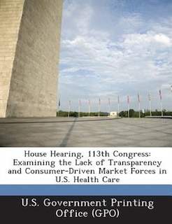 House Hearing, 113th Congress: Examining The Lack Of Transparency And Consumer-driven Market Forces In U.s. Health Care