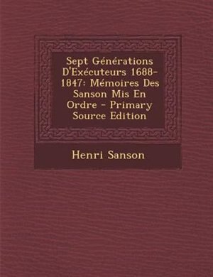 Sept GTnTrations D'ExTcuteurs 1688-1847: MTmoires Des Sanson Mis En Ordre - Primary Source Edition