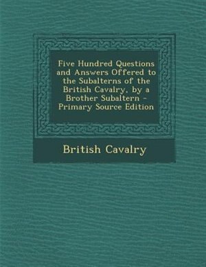 Front cover_Five Hundred Questions and Answers Offered to the Subalterns of the British Cavalry, by a Brother Subaltern - Primary Source Edition