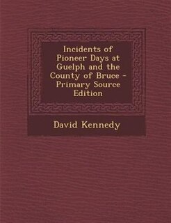 Incidents of Pioneer Days at Guelph and the County of Bruce - Primary Source Edition