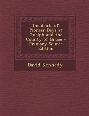 Incidents of Pioneer Days at Guelph and the County of Bruce - Primary Source Edition