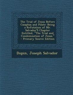 The Trial of Jesus Before Caiaphas and Pilate: Being a Refutation of Mr. Salvador'S Chapter Entitled, The Trial and Condemnation of Jesus. - Prima