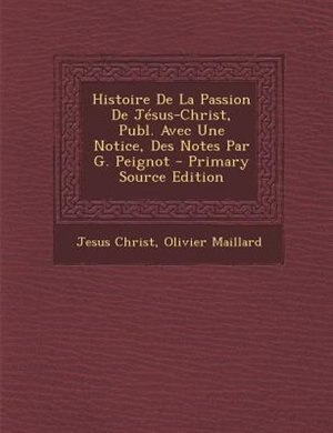 Couverture_Histoire De La Passion De JTsus-Christ, Publ. Avec Une Notice, Des Notes Par G. Peignot - Primary Source Edition