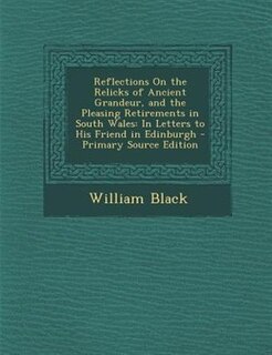 Reflections On the Relicks of Ancient Grandeur, and the Pleasing Retirements in South Wales: In Letters to His Friend in Edinburgh - Primary Source Edition