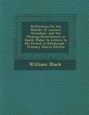 Reflections On the Relicks of Ancient Grandeur, and the Pleasing Retirements in South Wales: In Letters to His Friend in Edinburgh - Primary Source Edition