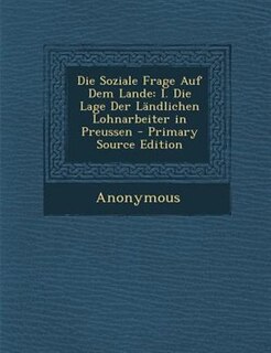 Die Soziale Frage Auf Dem Lande: I. Die Lage Der LSndlichen Lohnarbeiter in Preussen - Primary Source Edition