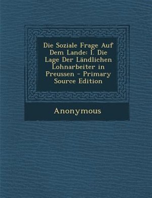 Die Soziale Frage Auf Dem Lande: I. Die Lage Der LSndlichen Lohnarbeiter in Preussen - Primary Source Edition