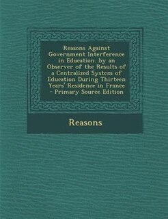 Front cover_Reasons Against Government Interference in Education. by an Observer of the Results of a Centralized System of Education During Thirteen Years' Residence in France - Primary Source Edition