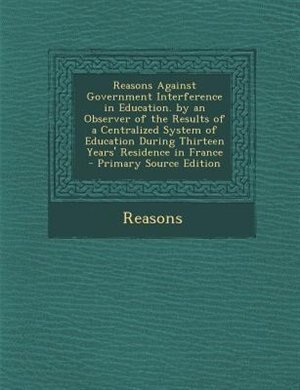 Front cover_Reasons Against Government Interference in Education. by an Observer of the Results of a Centralized System of Education During Thirteen Years' Residence in France - Primary Source Edition