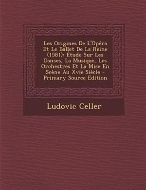 Les Origines De L'Opéra Et Le Ballet De La Reine (1581): Étude Sur Les Danses, La Musique, Les Orchestres Et La Mise En Scène Au Xvie Siècle