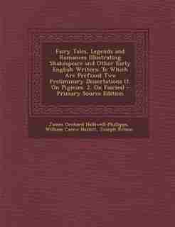 Fairy Tales, Legends and Romances Illustrating Shakespeare and Other Early English Writers: To Which Are Prefixed Two Preliminary Dissertations (1. On Pigmies. 2. On Fairies) by James Orchard Halliwell-phillipps