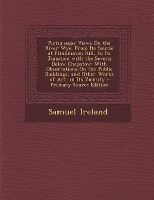 Picturesque Views On the River Wye: From Its Source at Plinlimmon Hill, to Its Junction with the Severn Below Chepstow: With Observatio