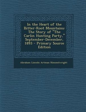 In the Heart of the Bitter-Root Mountains: The Story of The Carlin Hunting Party, September-December, 1893 - Primary Source Edition