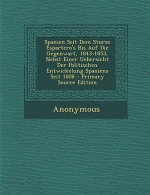 Spanien Seit Dem Sturze Espartero's Bis Auf Die Gegenwart, 1843-1853, Nebst Einer Uebersicht Der Politischen Entwickelung Spaniens Seit 1808 - Primary Source Edition