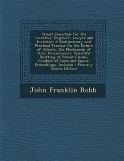 Patent Essentials for the Executive, Engineer, Lawyer and Inventor: A Rudimentary and Practical Treatise On the Nature of Patents, the Mechanism of Their Procurement,