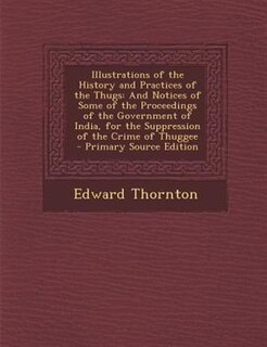 Illustrations of the History and Practices of the Thugs: And Notices of Some of the Proceedings of the Government of India, for the Suppression of the Crime