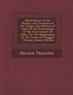 Illustrations of the History and Practices of the Thugs: And Notices of Some of the Proceedings of the Government of India, for the Suppression of the Crime