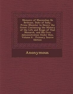 Memoirs of Maximilian De Bethune, Duke of Sully, Prime Minister to Henry the Great: Containing the History of the Life and Reign of That Monarch, and His Own Administration Under Him,